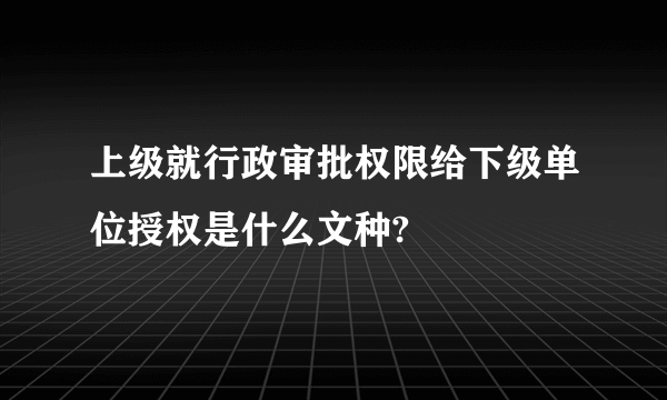 上级就行政审批权限给下级单位授权是什么文种?