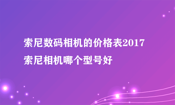 索尼数码相机的价格表2017 索尼相机哪个型号好