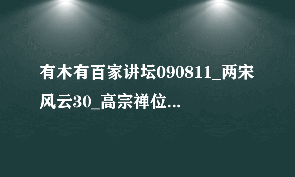 有木有百家讲坛090811_两宋风云30_高宗禅位－袁腾飞种子下载，