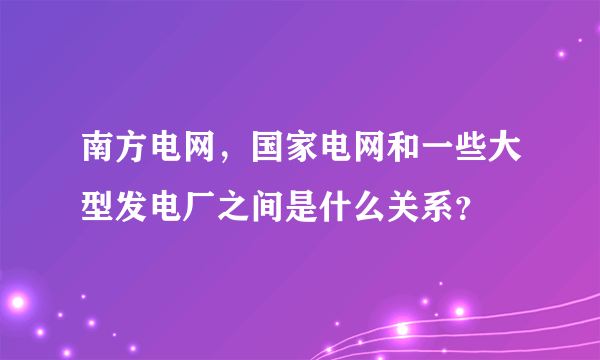 南方电网，国家电网和一些大型发电厂之间是什么关系？