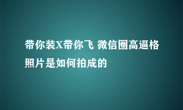 带你装X带你飞 微信圈高逼格照片是如何拍成的