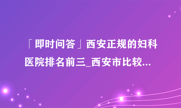 「即时问答」西安正规的妇科医院排名前三_西安市比较好的妇科医院[生殖品牌]