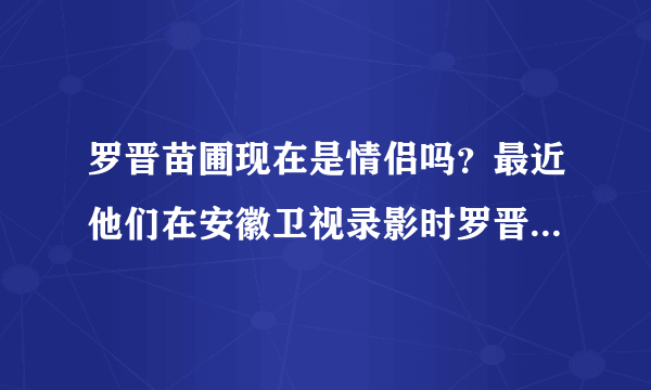 罗晋苗圃现在是情侣吗？最近他们在安徽卫视录影时罗晋表白了？