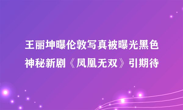 王丽坤曝伦敦写真被曝光黑色神秘新剧《凤凰无双》引期待