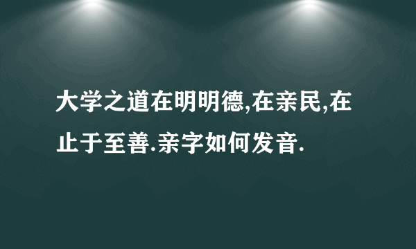 大学之道在明明德,在亲民,在止于至善.亲字如何发音.