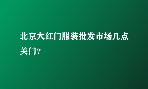 北京大红门服装批发市场几点关门？