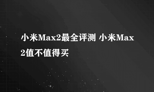 小米Max2最全评测 小米Max2值不值得买