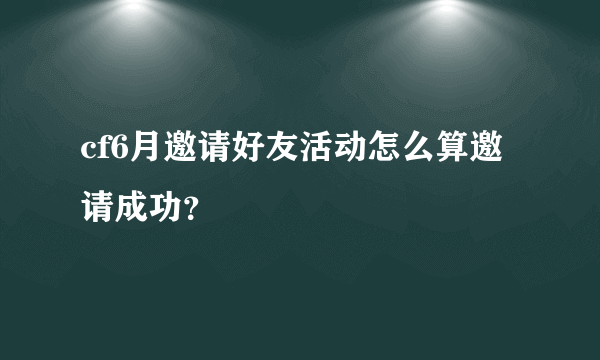 cf6月邀请好友活动怎么算邀请成功？