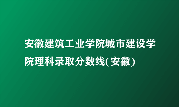 安徽建筑工业学院城市建设学院理科录取分数线(安徽)