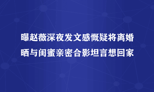 曝赵薇深夜发文感慨疑将离婚晒与闺蜜亲密合影坦言想回家