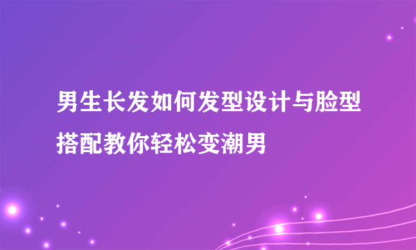 男生长发如何发型设计与脸型搭配教你轻松变潮男