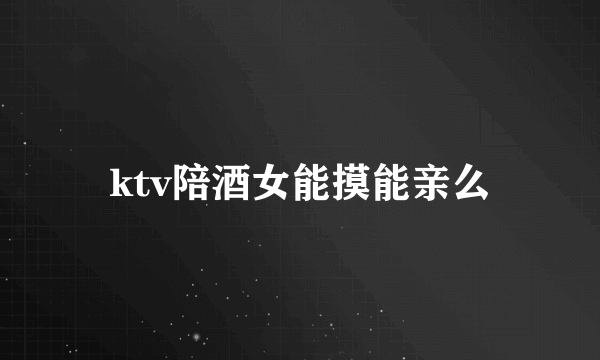 ktv陪酒女能摸能亲么