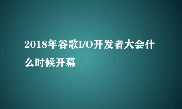 2018年谷歌I/O开发者大会什么时候开幕