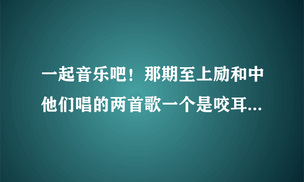 一起音乐吧！那期至上励和中他们唱的两首歌一个是咬耳朵一个是？