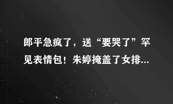 郎平急疯了，送“要哭了”罕见表情包！朱婷掩盖了女排多少问题？