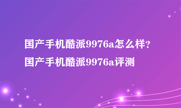 国产手机酷派9976a怎么样？国产手机酷派9976a评测