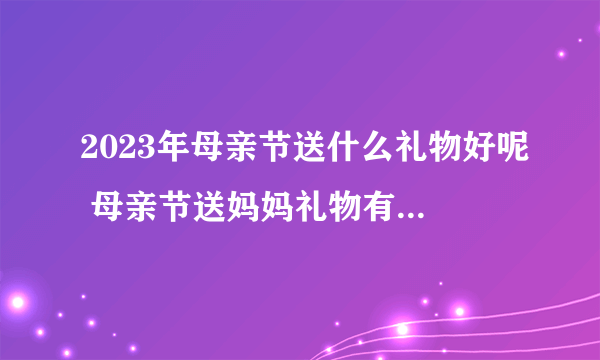 2023年母亲节送什么礼物好呢 母亲节送妈妈礼物有什么禁忌