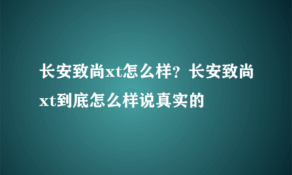 长安致尚xt怎么样？长安致尚xt到底怎么样说真实的