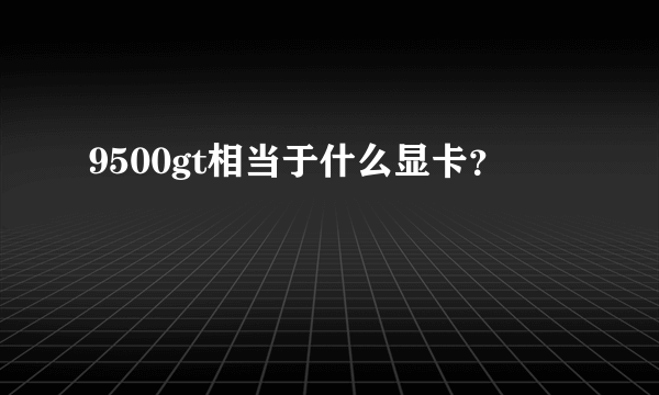 9500gt相当于什么显卡？