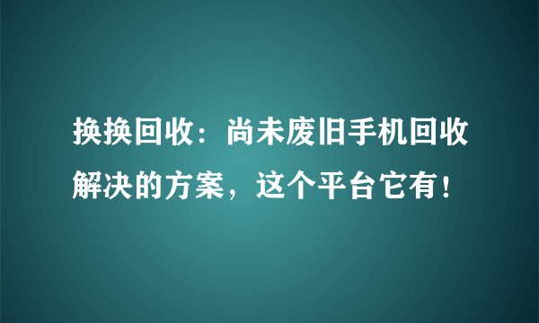 换换回收：尚未废旧手机回收解决的方案，这个平台它有！