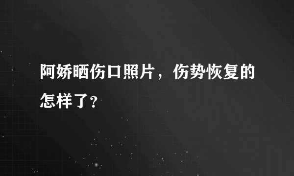 阿娇晒伤口照片，伤势恢复的怎样了？