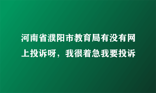 河南省濮阳市教育局有没有网上投诉呀，我很着急我要投诉