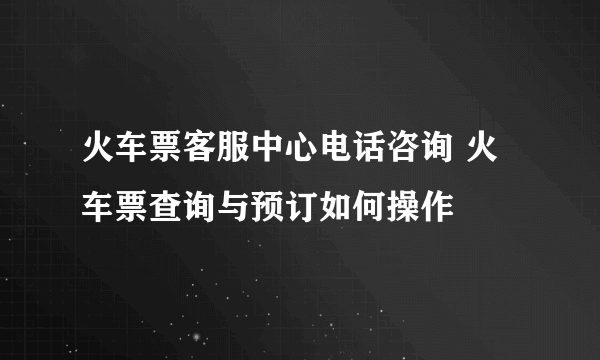 火车票客服中心电话咨询 火车票查询与预订如何操作