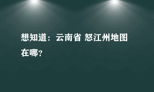 想知道：云南省 怒江州地图 在哪？