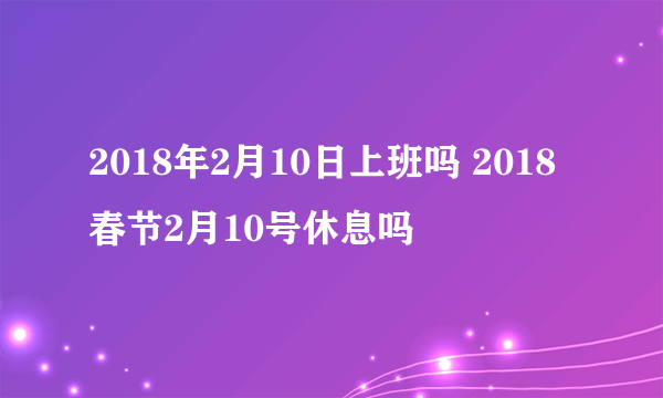 2018年2月10日上班吗 2018春节2月10号休息吗