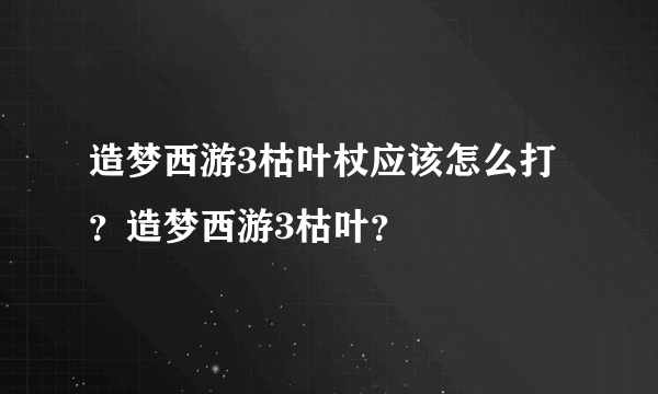 造梦西游3枯叶杖应该怎么打？造梦西游3枯叶？