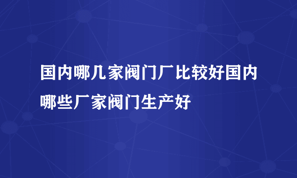 国内哪几家阀门厂比较好国内哪些厂家阀门生产好