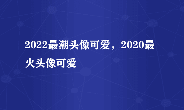 2022最潮头像可爱，2020最火头像可爱