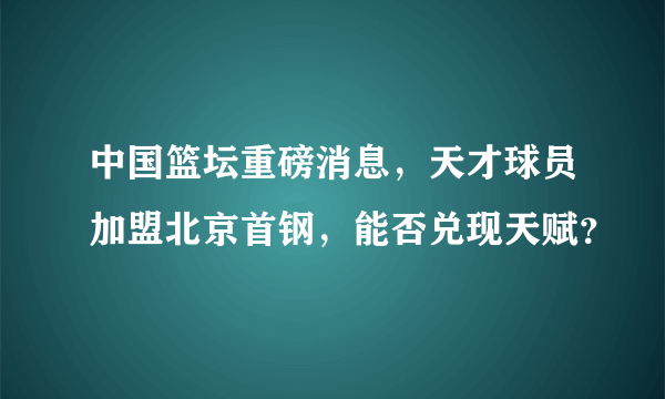 中国篮坛重磅消息，天才球员加盟北京首钢，能否兑现天赋？