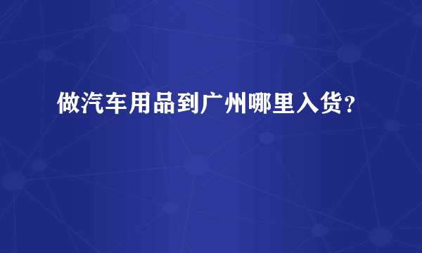 做汽车用品到广州哪里入货？