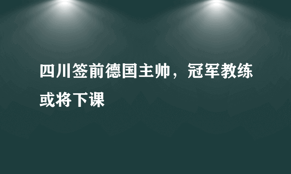 四川签前德国主帅，冠军教练或将下课