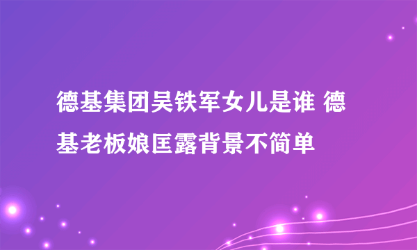 德基集团吴铁军女儿是谁 德基老板娘匡露背景不简单