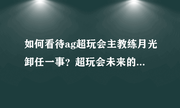 如何看待ag超玩会主教练月光卸任一事？超玩会未来的教练会是谁呢？