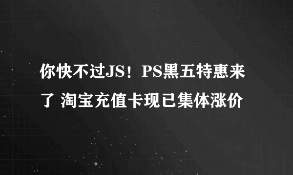 你快不过JS！PS黑五特惠来了 淘宝充值卡现已集体涨价