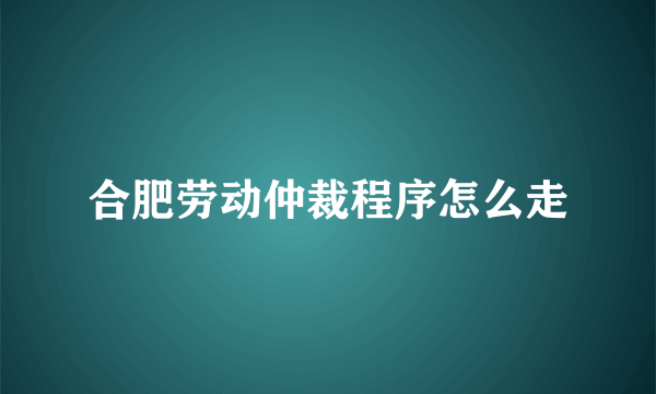 合肥劳动仲裁程序怎么走