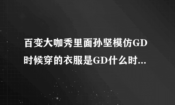 百变大咖秀里面孙坚模仿GD时候穿的衣服是GD什么时候穿的啊！！！！求确切啊！！