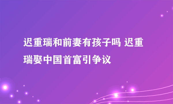 迟重瑞和前妻有孩子吗 迟重瑞娶中国首富引争议