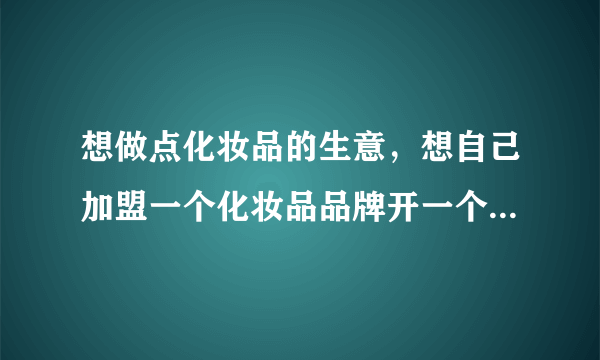 想做点化妆品的生意，想自己加盟一个化妆品品牌开一个实体店，想问问大家加盟化妆品店要多少钱？