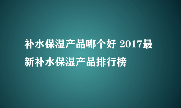 补水保湿产品哪个好 2017最新补水保湿产品排行榜