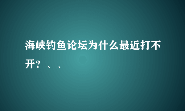 海峡钓鱼论坛为什么最近打不开？、、