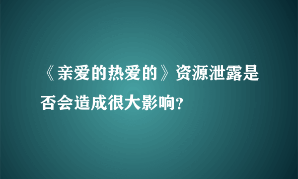 《亲爱的热爱的》资源泄露是否会造成很大影响？