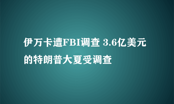 伊万卡遭FBI调查 3.6亿美元的特朗普大夏受调查