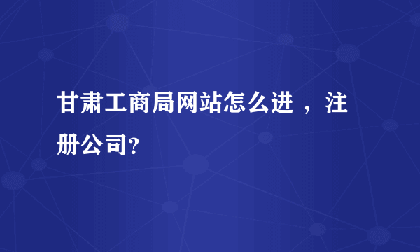 甘肃工商局网站怎么进 ，注册公司？