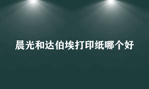 晨光和达伯埃打印纸哪个好