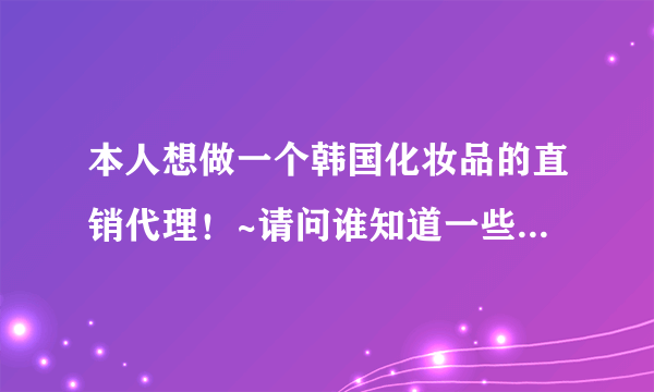 本人想做一个韩国化妆品的直销代理！~请问谁知道一些好品牌~质量比较过硬的~告诉下 谢谢~