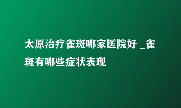 太原治疗雀斑哪家医院好 _雀斑有哪些症状表现